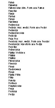 Textfeld: Faina
Fajewka
Famuschka: dim. Form von Fama
Fanelka
Fanja
Farina
Farna
Fasilowa
Fedjuscha
Fedora: russ. weibl. Form von Fedor
Fedossja
Fedossjuschka
Fedoxia
Feja: Fee
Feodora: russ. weibl. Form von Feodor
Feodossja: Koseform von Fedja
Fessilja
Fetjuschka
Fialka: Veilchen
Filajka
Filatka
Fimuschka
Finessa
Fiona
Fjedorowna
Fjona
Flaita: Flöte
Flika
Fomka
Fortuna
Frantoschka
Freja
Frolicha
Furija