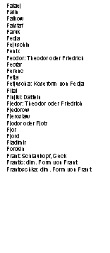Textfeld: Falaej
Falin
Falkow
Falstaf
Faruk
Fedja
Fejuschin
Fenix
Feodor: Theodor oder Friedrich
Feofar
Ferenc
Fetja
Fetjuscha: Koseform von Fedja
Filai
Finjiki: Datteln
Fjedor: Theodor oder Friedrich
Fjedorow
Fjeroslaw
Fjodor oder Fjotr
Fjor
Fjord
Fladimir
Forokin
Frant: Schlaukopf, Geck
Frantic: dim. Form von Frant
Frantoschka: dim. Form von Frant
