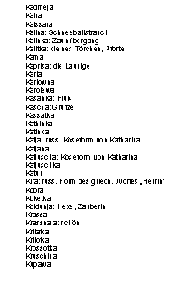 Textfeld: Kadmeja
Kaira
Kaissara
Kalina: Schneeballstrauch
Kalinka: Zaun�bergang
Kalitka: kleines T�rchen, Pforte
Kama
Kaprisa: die Launige
Karla
Karlowna
Karolewa
Kasanka: Flu�
Kascha: Gr�tze
Kassatka
Kathinka
Katinka
Katja: russ. Koseform von Katharina
Katjana
Katjuscha: Koseform von Katharina
Katjuschka
Katun
Kira: russ. Form des griech. Wortes �Herrin�
Kobra
Koketka
Koldunja: Hexe, Zauberin
Krassa
Krassnaja: sch�n
Krilatka
Krilotka
Krossotka
Kruschina
Kupawa

