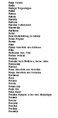 Textfeld: Rada: Freude
Radja
Raduga: Regenbogen
Raijka
Raissa
Raketa
Raskida
Raskora
Rasniza: Unterschied
Rasswedja
Rastibora
Reiza
Reja: Weiterbildung zu Awreja
Renja: Regina
Reswa
Rifka
Rijana: Koseform von Adrienne
Rilka
Rjetschka: russ. Flu�
Rodina: Heimat
Rodinka
Rodnaja: mein Muttchen, meine Liebe
Romanowa
Romina
Rona: Koseform von Veronika
Ronja: Koseform von Veronika
Roslawna
Roxa
Roxana
Roxeta
Rubaschka
Ruda: Erz
Ruka: Hand
Rusalka: Nymphe in der russ. Mythologie
Rusawa
Ruscha
Ruschka
Ruselka
Ruslana
Rusowka

